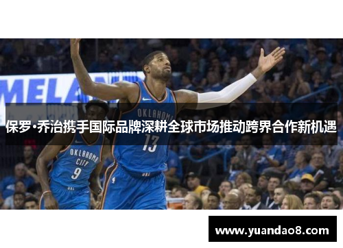 保罗·乔治携手国际品牌深耕全球市场推动跨界合作新机遇