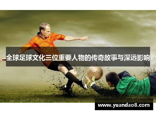 全球足球文化三位重要人物的传奇故事与深远影响