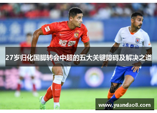 27岁归化国脚转会中超的五大关键障碍及解决之道