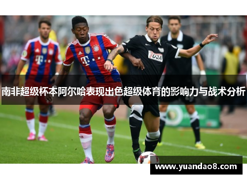 南非超级杯本阿尔哈表现出色超级体育的影响力与战术分析