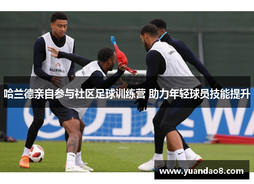 哈兰德亲自参与社区足球训练营 助力年轻球员技能提升