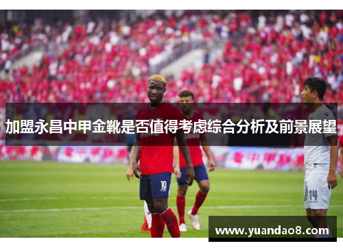 加盟永昌中甲金靴是否值得考虑综合分析及前景展望