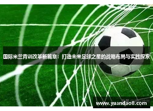 国际米兰青训改革新篇章：打造未来足球之星的战略布局与实践探索