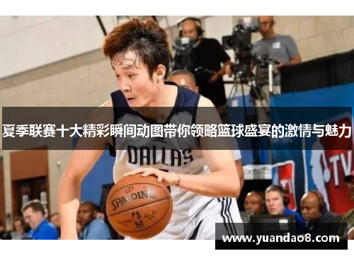 夏季联赛十大精彩瞬间动图带你领略篮球盛宴的激情与魅力